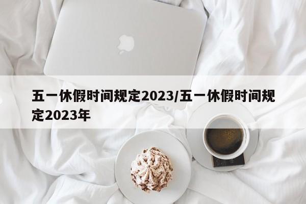 五一休假时间规定2023/五一休假时间规定2023年
