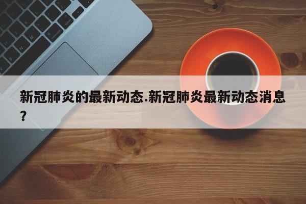 新冠肺炎的最新动态.新冠肺炎最新动态消息?
