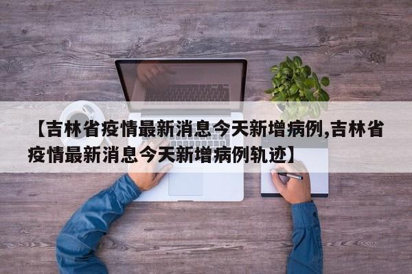 【吉林省疫情最新消息今天新增病例,吉林省疫情最新消息今天新增病例轨迹】