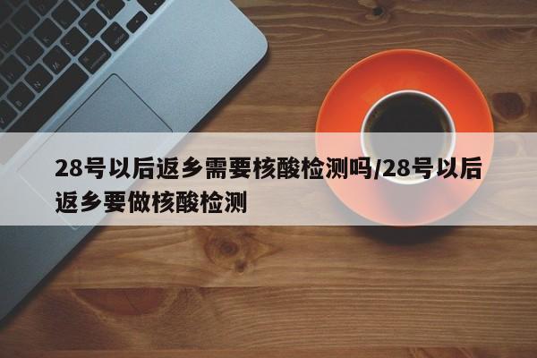28号以后返乡需要核酸检测吗/28号以后返乡要做核酸检测