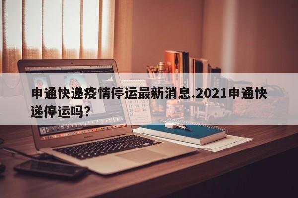 申通快递疫情停运最新消息.2021申通快递停运吗?