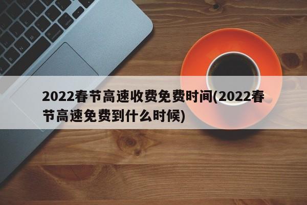 2022春节高速收费免费时间(2022春节高速免费到什么时候)